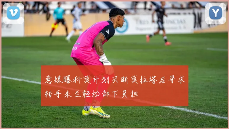 意媒曝科莫计划买断莫拉塔后寻求转手米兰轻松卸下负担