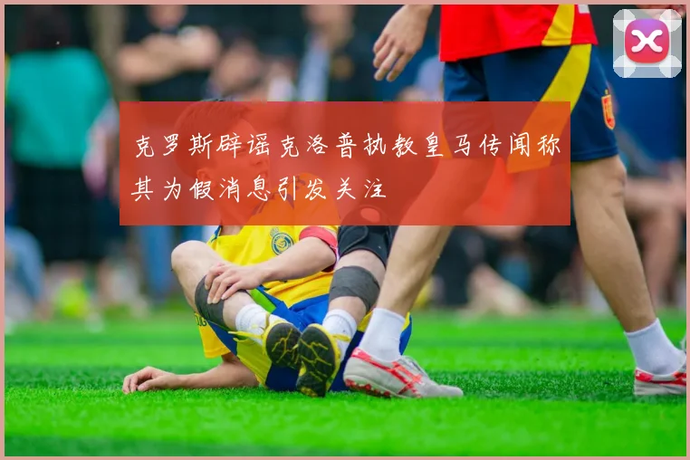 克罗斯辟谣克洛普执教皇马传闻称其为假消息引发关注