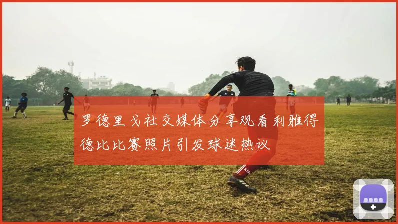 罗德里戈社交媒体分享观看利雅得德比比赛照片引发球迷热议