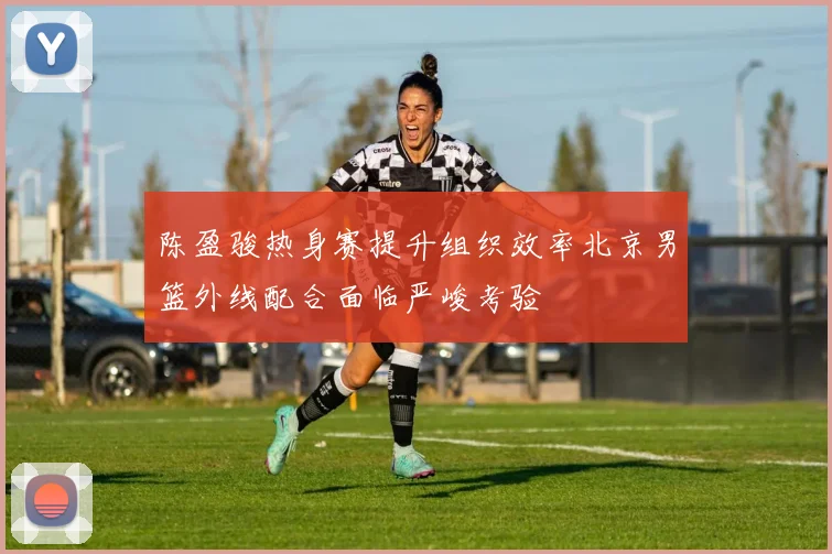 陈盈骏热身赛提升组织效率北京男篮外线配合面临严峻考验
