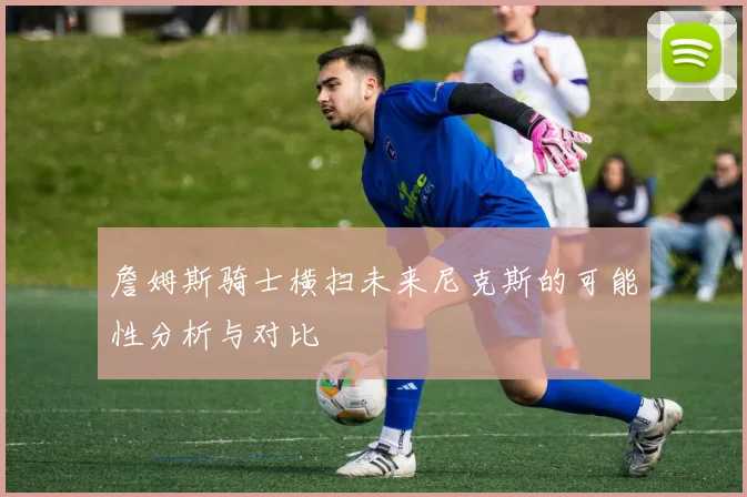 詹姆斯骑士横扫未来尼克斯的可能性分析与对比