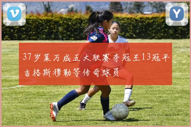 37岁莱万成五大联赛夺冠王13冠平吉格斯穆勒等传奇球员
