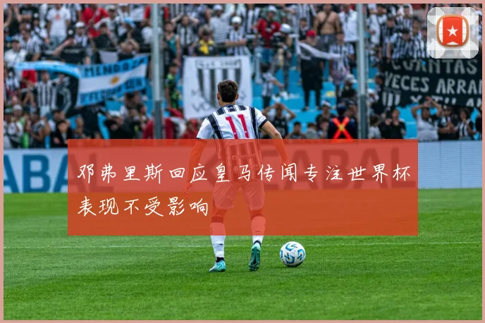 邓弗里斯回应皇马传闻专注世界杯表现不受影响