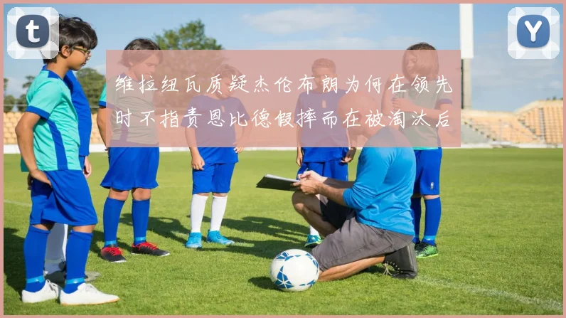 维拉纽瓦质疑杰伦布朗为何在领先时不指责恩比德假摔而在被淘汰后才发声