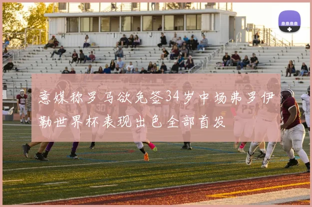 意媒称罗马欲免签34岁中场弗罗伊勒世界杯表现出色全部首发