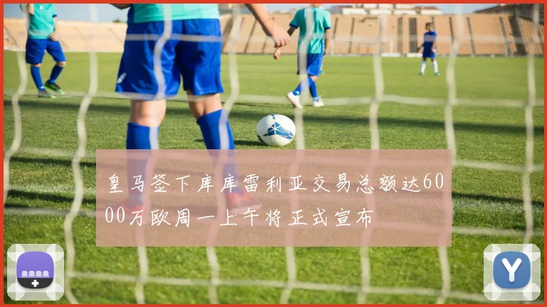 皇马签下库库雷利亚交易总额达6000万欧周一上午将正式宣布