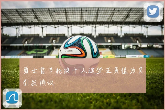 勇士首节轮换十人追梦正负值为负引发热议