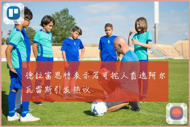 德拉富恩特表示若可挖人首选阿尔瓦雷斯引发热议
