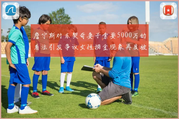 詹宁斯对东契奇妻子索要5000万的看法引发争议女性捞金现象再度被热议