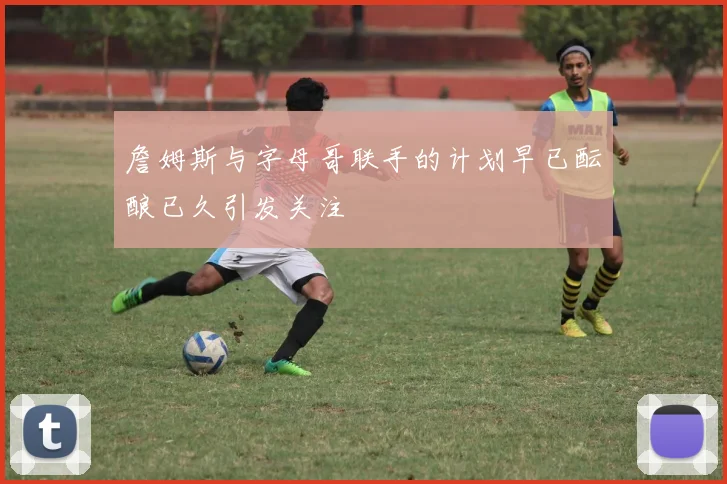 詹姆斯与字母哥联手的计划早已酝酿已久引发关注