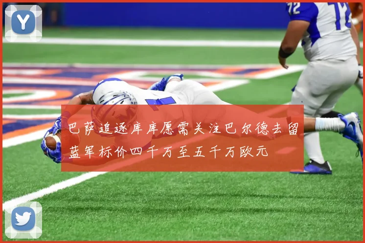 巴萨追逐库库愿需关注巴尔德去留蓝军标价四千万至五千万欧元