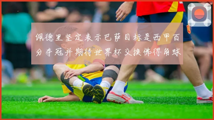 佩德里坚定表示巴萨目标是西甲百分夺冠并期待世界杯交换佛得角球衣
