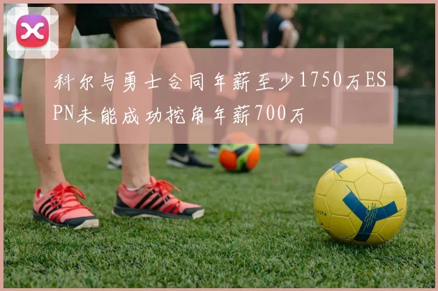科尔与勇士合同年薪至少1750万ESPN未能成功挖角年薪700万