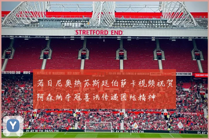 若日尼奥热苏斯廷伯萨卡视频祝贺阿森纳夺冠喜讯传递团结精神