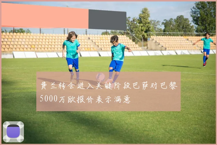 费兰转会进入关键阶段巴萨对巴黎5000万欧报价表示满意