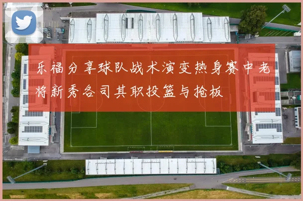 乐福分享球队战术演变热身赛中老将新秀各司其职投篮与抢板