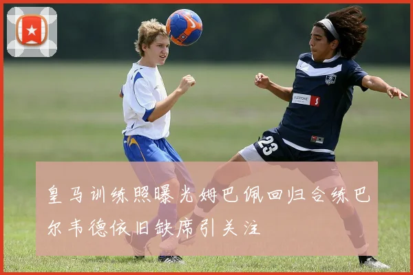 皇马训练照曝光姆巴佩回归合练巴尔韦德依旧缺席引关注