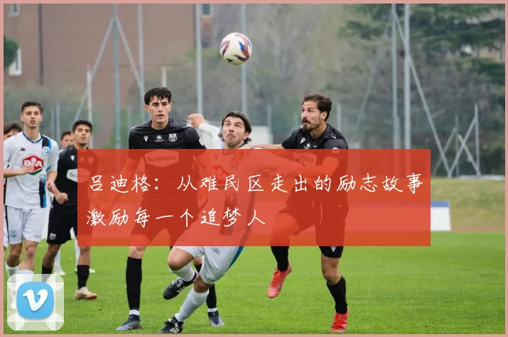 吕迪格：从难民区走出的励志故事激励每一个追梦人