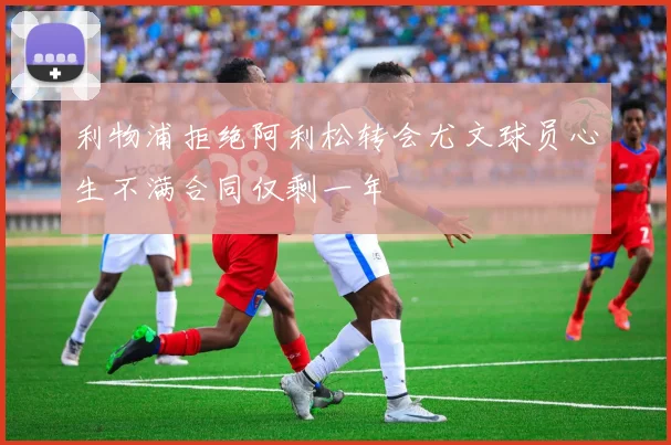 利物浦拒绝阿利松转会尤文球员心生不满合同仅剩一年