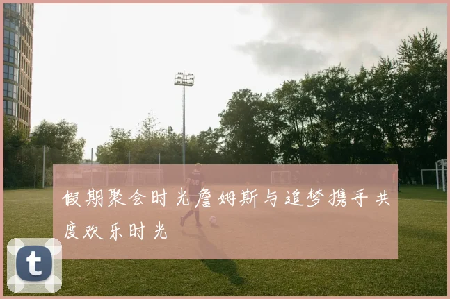 假期聚会时光詹姆斯与追梦携手共度欢乐时光