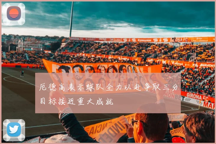 厄德高表示球队全力以赴争取三分目标接近重大成就