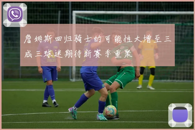詹姆斯回归骑士的可能性大增至三成三球迷期待新赛季重聚