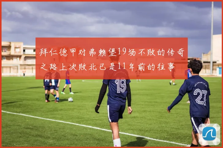 拜仁德甲对弗赖堡19场不败的传奇之路上次败北已是11年前的往事