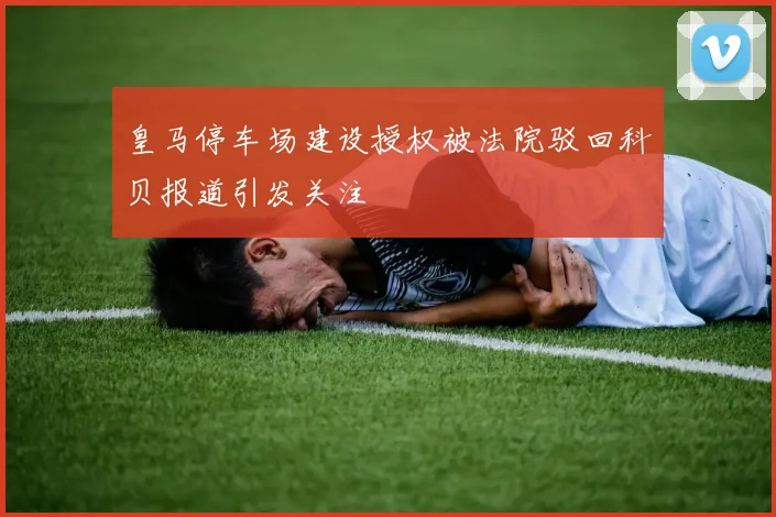 皇马停车场建设授权被法院驳回科贝报道引发关注